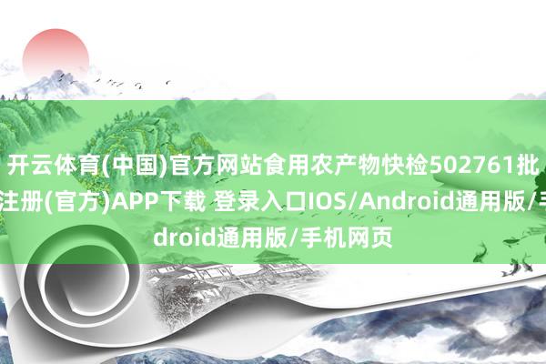 开云体育(中国)官方网站食用农产物快检502761批次-开云注册(官方)APP下载 登录入口IOS/Android通用版/手机网页