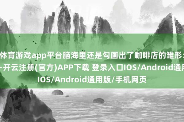 体育游戏app平台脑海里还是勾画出了咖啡店的雏形：原木色的吧台-开云注册(官方)APP下载 登录入口IOS/Android通用版/手机网页