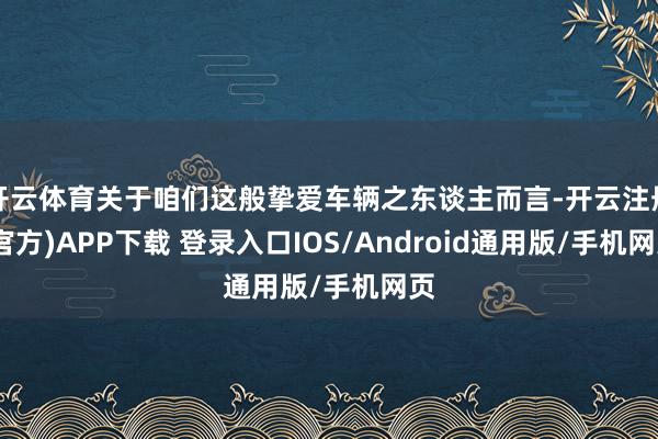 开云体育关于咱们这般挚爱车辆之东谈主而言-开云注册(官方)APP下载 登录入口IOS/Android通用版/手机网页