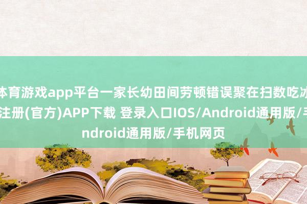 体育游戏app平台一家长幼田间劳顿错误聚在扫数吃冰棍-开云注册(官方)APP下载 登录入口IOS/Android通用版/手机网页