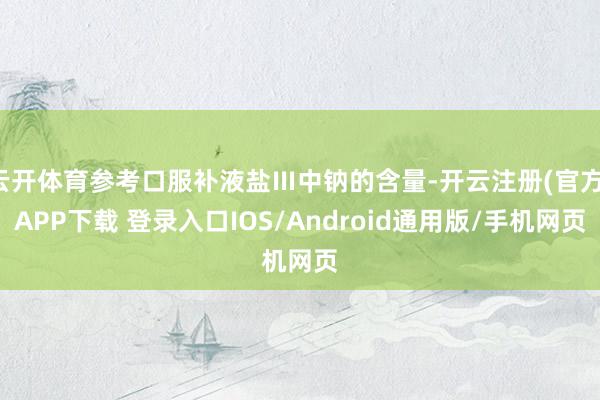 云开体育参考口服补液盐Ⅲ中钠的含量-开云注册(官方)APP下载 登录入口IOS/Android通用版/手机网页