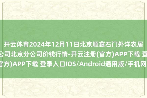 开云体育2024年12月11日北京顺鑫石门外洋农居品批发阛阓集团有限公司北京分公司价钱行情-开云注册(官方)APP下载 登录入口IOS/Android通用版/手机网页