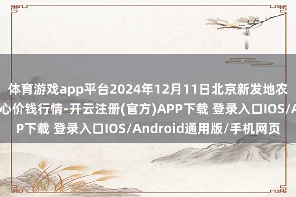 体育游戏app平台2024年12月11日北京新发地农副家具批发市集信息中心价钱行情-开云注册(官方)APP下载 登录入口IOS/Android通用版/手机网页