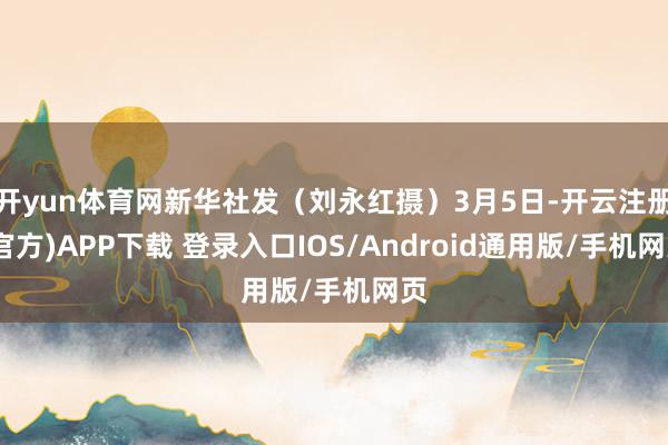 开yun体育网新华社发（刘永红摄）3月5日-开云注册(官方)APP下载 登录入口IOS/Android通用版/手机网页